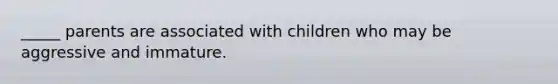 _____ parents are associated with children who may be aggressive and immature.