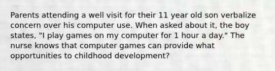 Parents attending a well visit for their 11 year old son verbalize concern over his computer use. When asked about it, the boy states, "I play games on my computer for 1 hour a day." The nurse knows that computer games can provide what opportunities to childhood development?