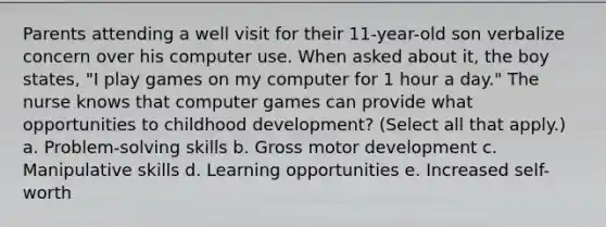 Parents attending a well visit for their 11-year-old son verbalize concern over his computer use. When asked about it, the boy states, "I play games on my computer for 1 hour a day." The nurse knows that computer games can provide what opportunities to childhood development? (Select all that apply.) a. Problem-solving skills b. Gross motor development c. Manipulative skills d. Learning opportunities e. Increased self-worth