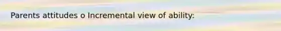 Parents attitudes o Incremental view of ability: