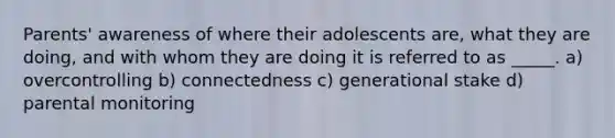 Parents' awareness of where their adolescents are, what they are doing, and with whom they are doing it is referred to as _____. a) overcontrolling b) connectedness c) generational stake d) parental monitoring