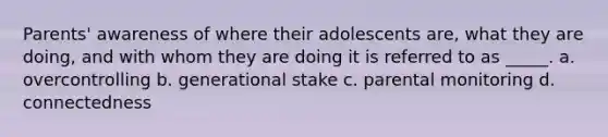 Parents' awareness of where their adolescents are, what they are doing, and with whom they are doing it is referred to as _____. a. overcontrolling b. generational stake c. parental monitoring d. connectedness