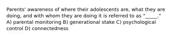 Parents' awareness of where their adolescents are, what they are doing, and with whom they are doing it is referred to as "_____." A) parental monitoring B) generational stake C) psychological control D) connectedness