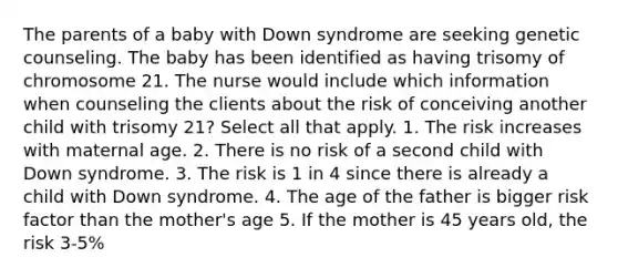 The parents of a baby with Down syndrome are seeking genetic counseling. The baby has been identified as having trisomy of chromosome 21. The nurse would include which information when counseling the clients about the risk of conceiving another child with trisomy 21? Select all that apply. 1. The risk increases with maternal age. 2. There is no risk of a second child with Down syndrome. 3. The risk is 1 in 4 since there is already a child with Down syndrome. 4. The age of the father is bigger risk factor than the mother's age 5. If the mother is 45 years old, the risk 3-5%