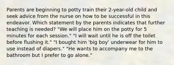 Parents are beginning to potty train their 2-year-old child and seek advice from the nurse on how to be successful in this endeavor. Which statement by the parents indicates that further teaching is needed? "We will place him on the potty for 5 minutes for each session." "I will wait until he is off the toilet before flushing it." "I bought him 'big boy' underwear for him to use instead of diapers." "He wants to accompany me to the bathroom but I prefer to go alone."