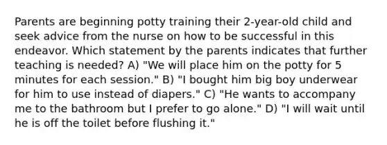 Parents are beginning potty training their 2-year-old child and seek advice from the nurse on how to be successful in this endeavor. Which statement by the parents indicates that further teaching is needed? A) "We will place him on the potty for 5 minutes for each session." B) "I bought him big boy underwear for him to use instead of diapers." C) "He wants to accompany me to the bathroom but I prefer to go alone." D) "I will wait until he is off the toilet before flushing it."