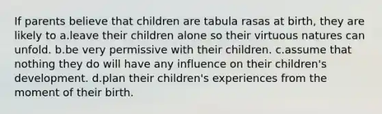 If parents believe that children are tabula rasas at birth, they are likely to a.leave their children alone so their virtuous natures can unfold. b.be very permissive with their children. c.assume that nothing they do will have any influence on their children's development. d.plan their children's experiences from the moment of their birth.