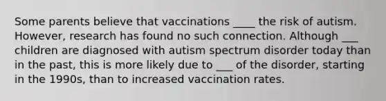 Some parents believe that vaccinations ____ the risk of autism. However, research has found no such connection. Although ___ children are diagnosed with autism spectrum disorder today than in the past, this is more likely due to ___ of the disorder, starting in the 1990s, than to increased vaccination rates.