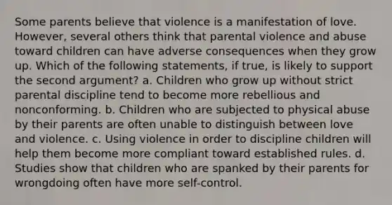 Some parents believe that violence is a manifestation of love. However, several others think that parental violence and abuse toward children can have adverse consequences when they grow up. Which of the following statements, if true, is likely to support the second argument? a. Children who grow up without strict parental discipline tend to become more rebellious and nonconforming. b. Children who are subjected to physical abuse by their parents are often unable to distinguish between love and violence. c. Using violence in order to discipline children will help them become more compliant toward established rules. d. Studies show that children who are spanked by their parents for wrongdoing often have more self-control.