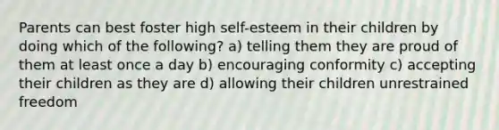 Parents can best foster high self-esteem in their children by doing which of the following? a) telling them they are proud of them at least once a day b) encouraging conformity c) accepting their children as they are d) allowing their children unrestrained freedom