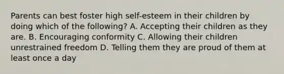 Parents can best foster high self-esteem in their children by doing which of the following? A. Accepting their children as they are. B. Encouraging conformity C. Allowing their children unrestrained freedom D. Telling them they are proud of them at least once a day