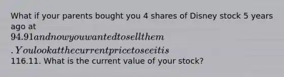 What if your parents bought you 4 shares of Disney stock 5 years ago at 94.91 and now you wanted to sell them. You look at the current price to see it is116.11. What is the current value of your stock?