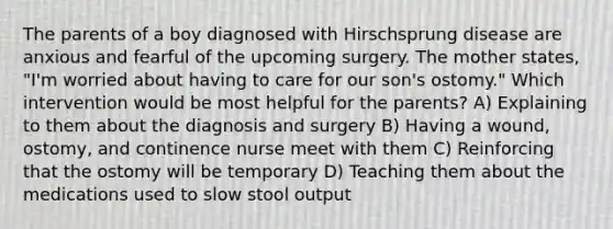 The parents of a boy diagnosed with Hirschsprung disease are anxious and fearful of the upcoming surgery. The mother states, "I'm worried about having to care for our son's ostomy." Which intervention would be most helpful for the parents? A) Explaining to them about the diagnosis and surgery B) Having a wound, ostomy, and continence nurse meet with them C) Reinforcing that the ostomy will be temporary D) Teaching them about the medications used to slow stool output