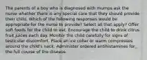 The parents of a boy who is diagnosed with mumps ask the nurse whether there is any special care that they should provide their child. Which of the following responses would be appropriate for the nurse to provide? Select all that apply? Offer soft foods for the child to eat. Encourage the child to drink citrus fruit juices each day. Monitor the child carefully for signs of testicular discomfort. Place an ice collar or warm compresses around the child's neck. Administer ordered antihistamines for the full course of the disease.