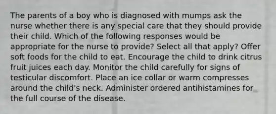 The parents of a boy who is diagnosed with mumps ask the nurse whether there is any special care that they should provide their child. Which of the following responses would be appropriate for the nurse to provide? Select all that apply? Offer soft foods for the child to eat. Encourage the child to drink citrus fruit juices each day. Monitor the child carefully for signs of testicular discomfort. Place an ice collar or warm compresses around the child's neck. Administer ordered antihistamines for the full course of the disease.