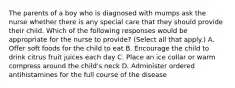 The parents of a boy who is diagnosed with mumps ask the nurse whether there is any special care that they should provide their child. Which of the following responses would be appropriate for the nurse to provide? (Select all that apply.) A. Offer soft foods for the child to eat B. Encourage the child to drink citrus fruit juices each day C. Place an ice collar or warm compress around the child's neck D. Administer ordered antihistamines for the full course of the disease