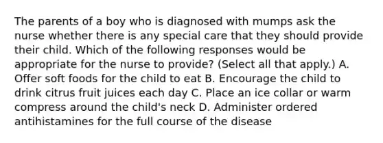 The parents of a boy who is diagnosed with mumps ask the nurse whether there is any special care that they should provide their child. Which of the following responses would be appropriate for the nurse to provide? (Select all that apply.) A. Offer soft foods for the child to eat B. Encourage the child to drink citrus fruit juices each day C. Place an ice collar or warm compress around the child's neck D. Administer ordered antihistamines for the full course of the disease