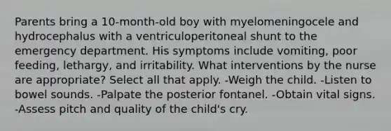 Parents bring a 10-month-old boy with myelomeningocele and hydrocephalus with a ventriculoperitoneal shunt to the emergency department. His symptoms include vomiting, poor feeding, lethargy, and irritability. What interventions by the nurse are appropriate? Select all that apply. -Weigh the child. -Listen to bowel sounds. -Palpate the posterior fontanel. -Obtain vital signs. -Assess pitch and quality of the child's cry.