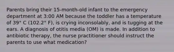 Parents bring their 15-month-old infant to the emergency department at 3:00 AM because the toddler has a temperature of 39° C (102.2° F), is crying inconsolably, and is tugging at the ears. A diagnosis of otitis media (OM) is made. In addition to antibiotic therapy, the nurse practitioner should instruct the parents to use what medication?