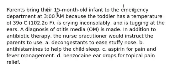 Parents bring their 15-month-old infant to the emergency department at 3:00 AM because the toddler has a temperature of 39o C (102.2o F), is crying inconsolably, and is tugging at the ears. A diagnosis of otitis media (OM) is made. In addition to antibiotic therapy, the nurse practitioner would instruct the parents to use: a. decongestants to ease stuffy nose. b. antihistamines to help the child sleep. c. aspirin for pain and fever management. d. benzocaine ear drops for topical pain relief.