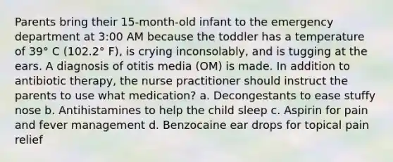 Parents bring their 15-month-old infant to the emergency department at 3:00 AM because the toddler has a temperature of 39° C (102.2° F), is crying inconsolably, and is tugging at the ears. A diagnosis of otitis media (OM) is made. In addition to antibiotic therapy, the nurse practitioner should instruct the parents to use what medication? a. Decongestants to ease stuffy nose b. Antihistamines to help the child sleep c. Aspirin for pain and fever management d. Benzocaine ear drops for topical pain relief