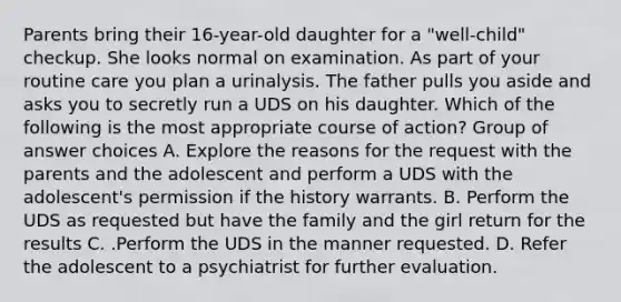 Parents bring their 16-year-old daughter for a "well-child" checkup. She looks normal on examination. As part of your routine care you plan a urinalysis. The father pulls you aside and asks you to secretly run a UDS on his daughter. Which of the following is the most appropriate course of action? Group of answer choices A. Explore the reasons for the request with the parents and the adolescent and perform a UDS with the adolescent's permission if the history warrants. B. Perform the UDS as requested but have the family and the girl return for the results C. .Perform the UDS in the manner requested. D. Refer the adolescent to a psychiatrist for further evaluation.