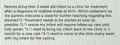 Parents bring their 2-week-old infant to a clinic for treatment after a diagnosis of clubfoot made at birth. Which statement by the parents indicates a need for further teaching regarding this disorder?1."Treatment needs to be started as soon as possible."2."I realize my infant will require follow-up care until fully grown."3."I need to bring my infant back to the clinic in 1 month for a new cast."4."I need to come to the clinic every week with my infant for the casting.