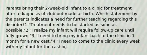 Parents bring their 2-week-old infant to a clinic for treatment after a diagnosis of clubfoot made at birth. Which statement by the parents indicates a need for further teaching regarding this disorder?1."Treatment needs to be started as soon as possible."2."I realize my infant will require follow-up care until fully grown."3."I need to bring my infant back to the clinic in 1 month for a new cast."4."I need to come to the clinic every week with my infant for the casting.