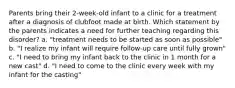 Parents bring their 2-week-old infant to a clinic for a treatment after a diagnosis of clubfoot made at birth. Which statement by the parents indicates a need for further teaching regarding this disorder? a. "treatment needs to be started as soon as possible" b. "I realize my infant will require follow-up care until fully grown" c. "I need to bring my infant back to the clinic in 1 month for a new cast" d. "I need to come to the clinic every week with my infant for the casting"