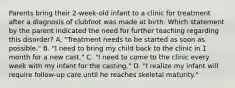 Parents bring their 2-week-old infant to a clinic for treatment after a diagnosis of clubfoot was made at birth. Which statement by the parent indicated the need for further teaching regarding this disorder? A. "Treatment needs to be started as soon as possible." B. "I need to bring my child back to the clinic in 1 month for a new cast." C. "I need to come to the clinic every week with my infant for the casting." D. "I realize my infant will require follow-up care until he reaches skeletal maturity."