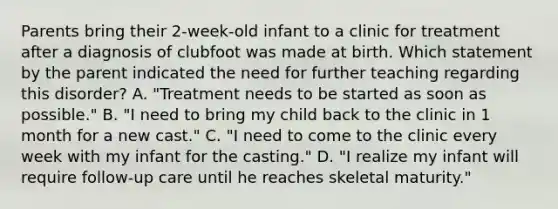 Parents bring their 2-week-old infant to a clinic for treatment after a diagnosis of clubfoot was made at birth. Which statement by the parent indicated the need for further teaching regarding this disorder? A. "Treatment needs to be started as soon as possible." B. "I need to bring my child back to the clinic in 1 month for a new cast." C. "I need to come to the clinic every week with my infant for the casting." D. "I realize my infant will require follow-up care until he reaches skeletal maturity."