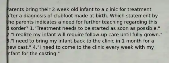 Parents bring their 2-week-old infant to a clinic for treatment after a diagnosis of clubfoot made at birth. Which statement by the parents indicates a need for further teaching regarding this disorder? 1."Treatment needs to be started as soon as possible." 2."I realize my infant will require follow-up care until fully grown." 3."I need to bring my infant back to the clinic in 1 month for a new cast." 4."I need to come to the clinic every week with my infant for the casting."