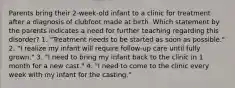 Parents bring their 2-week-old infant to a clinic for treatment after a diagnosis of clubfoot made at birth. Which statement by the parents indicates a need for further teaching regarding this disorder? 1. "Treatment needs to be started as soon as possible." 2. "I realize my infant will require follow-up care until fully grown." 3. "I need to bring my infant back to the clinic in 1 month for a new cast." 4. "I need to come to the clinic every week with my infant for the casting."