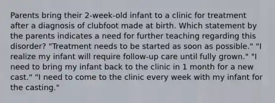 Parents bring their 2-week-old infant to a clinic for treatment after a diagnosis of clubfoot made at birth. Which statement by the parents indicates a need for further teaching regarding this disorder? "Treatment needs to be started as soon as possible." "I realize my infant will require follow-up care until fully grown." "I need to bring my infant back to the clinic in 1 month for a new cast." "I need to come to the clinic every week with my infant for the casting."