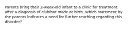 Parents bring their 2-week-old infant to a clinic for treatment after a diagnosis of clubfoot made at birth. Which statement by the parents indicates a need for further teaching regarding this disorder?