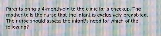 Parents bring a 4-month-old to the clinic for a checkup. The mother tells the nurse that the infant is exclusively breast-fed. The nurse should assess the infant's need for which of the following?