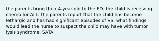 the parents bring their 4-year-old to the ED. the child is receiving chemo for ALL. the parents report that the child has become lethargic and has had significant episodes of VS. what findings would lead the nurse to suspect the child may have with tumor lysis syndrome. SATA