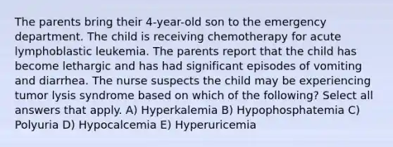 The parents bring their 4-year-old son to the emergency department. The child is receiving chemotherapy for acute lymphoblastic leukemia. The parents report that the child has become lethargic and has had significant episodes of vomiting and diarrhea. The nurse suspects the child may be experiencing tumor lysis syndrome based on which of the following? Select all answers that apply. A) Hyperkalemia B) Hypophosphatemia C) Polyuria D) Hypocalcemia E) Hyperuricemia