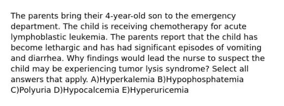 The parents bring their 4-year-old son to the emergency department. The child is receiving chemotherapy for acute lymphoblastic leukemia. The parents report that the child has become lethargic and has had significant episodes of vomiting and diarrhea. Why findings would lead the nurse to suspect the child may be experiencing tumor lysis syndrome? Select all answers that apply. A)Hyperkalemia B)Hypophosphatemia C)Polyuria D)Hypocalcemia E)Hyperuricemia