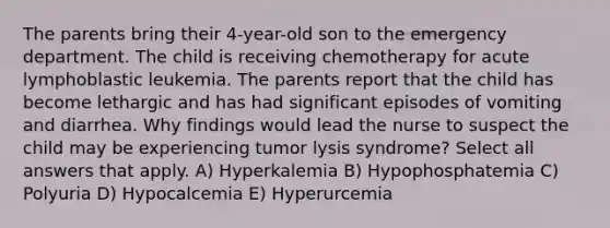 The parents bring their 4-year-old son to the emergency department. The child is receiving chemotherapy for acute lymphoblastic leukemia. The parents report that the child has become lethargic and has had significant episodes of vomiting and diarrhea. Why findings would lead the nurse to suspect the child may be experiencing tumor lysis syndrome? Select all answers that apply. A) Hyperkalemia B) Hypophosphatemia C) Polyuria D) Hypocalcemia E) Hyperurcemia