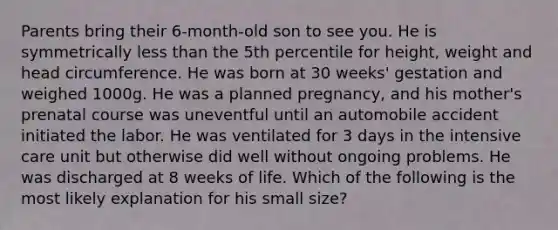 Parents bring their 6-month-old son to see you. He is symmetrically less than the 5th percentile for height, weight and head circumference. He was born at 30 weeks' gestation and weighed 1000g. He was a planned pregnancy, and his mother's prenatal course was uneventful until an automobile accident initiated the labor. He was ventilated for 3 days in the intensive care unit but otherwise did well without ongoing problems. He was discharged at 8 weeks of life. Which of the following is the most likely explanation for his small size?