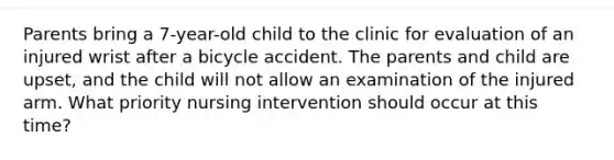 Parents bring a 7-year-old child to the clinic for evaluation of an injured wrist after a bicycle accident. The parents and child are upset, and the child will not allow an examination of the injured arm. What priority nursing intervention should occur at this time?