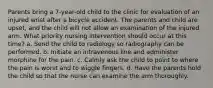 Parents bring a 7-year-old child to the clinic for evaluation of an injured wrist after a bicycle accident. The parents and child are upset, and the child will not allow an examination of the injured arm. What priority nursing intervention should occur at this time? a. Send the child to radiology so radiography can be performed. b. Initiate an intravenous line and administer morphine for the pain. c. Calmly ask the child to point to where the pain is worst and to wiggle fingers. d. Have the parents hold the child so that the nurse can examine the arm thoroughly.