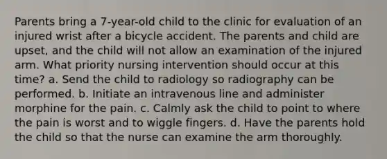 Parents bring a 7-year-old child to the clinic for evaluation of an injured wrist after a bicycle accident. The parents and child are upset, and the child will not allow an examination of the injured arm. What priority nursing intervention should occur at this time? a. Send the child to radiology so radiography can be performed. b. Initiate an intravenous line and administer morphine for the pain. c. Calmly ask the child to point to where the pain is worst and to wiggle fingers. d. Have the parents hold the child so that the nurse can examine the arm thoroughly.