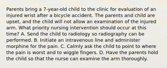 Parents bring a 7-year-old child to the clinic for evaluation of an injured wrist after a bicycle accident. The parents and child are upset, and the child will not allow an examination of the injured arm. What priority nursing intervention should occur at this time? A. Send the child to radiology so radiography can be performed. B. Initiate an intravenous line and administer morphine for the pain. C. Calmly ask the child to point to where the pain is worst and to wiggle fingers. D. Have the parents hold the child so that the nurse can examine the arm thoroughly.