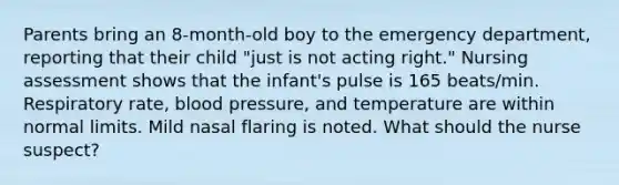 Parents bring an 8-month-old boy to the emergency department, reporting that their child "just is not acting right." Nursing assessment shows that the infant's pulse is 165 beats/min. Respiratory rate, blood pressure, and temperature are within normal limits. Mild nasal flaring is noted. What should the nurse suspect?