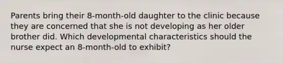 Parents bring their 8-month-old daughter to the clinic because they are concerned that she is not developing as her older brother did. Which developmental characteristics should the nurse expect an 8-month-old to exhibit?