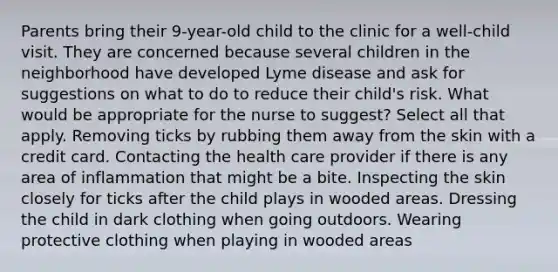 Parents bring their 9-year-old child to the clinic for a well-child visit. They are concerned because several children in the neighborhood have developed Lyme disease and ask for suggestions on what to do to reduce their child's risk. What would be appropriate for the nurse to suggest? Select all that apply. Removing ticks by rubbing them away from the skin with a credit card. Contacting the health care provider if there is any area of inflammation that might be a bite. Inspecting the skin closely for ticks after the child plays in wooded areas. Dressing the child in dark clothing when going outdoors. Wearing protective clothing when playing in wooded areas