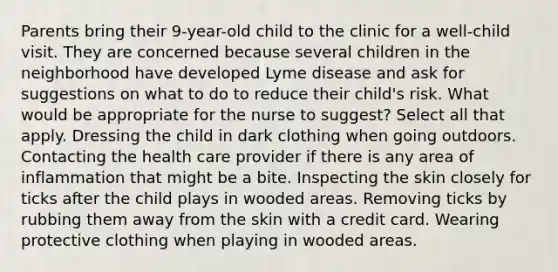 Parents bring their 9-year-old child to the clinic for a well-child visit. They are concerned because several children in the neighborhood have developed Lyme disease and ask for suggestions on what to do to reduce their child's risk. What would be appropriate for the nurse to suggest? Select all that apply. Dressing the child in dark clothing when going outdoors. Contacting the health care provider if there is any area of inflammation that might be a bite. Inspecting the skin closely for ticks after the child plays in wooded areas. Removing ticks by rubbing them away from the skin with a credit card. Wearing protective clothing when playing in wooded areas.