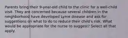 Parents bring their 9-year-old child to the clinic for a well-child visit. They are concerned because several children in the neighborhood have developed Lyme disease and ask for suggestions on what to do to reduce their child's risk. What would be appropriate for the nurse to suggest? Select all that apply.